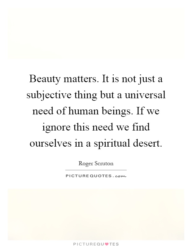 Beauty matters. It is not just a subjective thing but a universal need of human beings. If we ignore this need we find ourselves in a spiritual desert Picture Quote #1