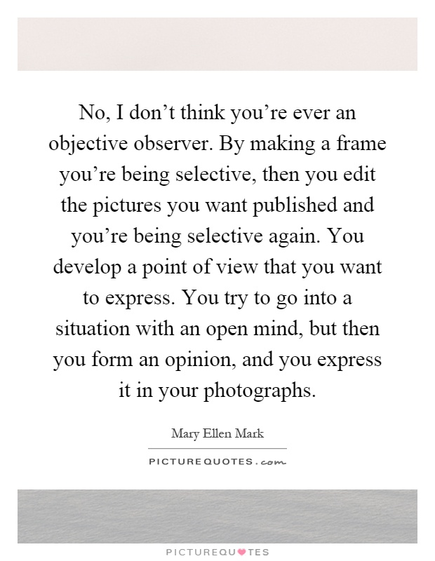 No, I don't think you're ever an objective observer. By making a frame you're being selective, then you edit the pictures you want published and you're being selective again. You develop a point of view that you want to express. You try to go into a situation with an open mind, but then you form an opinion, and you express it in your photographs Picture Quote #1