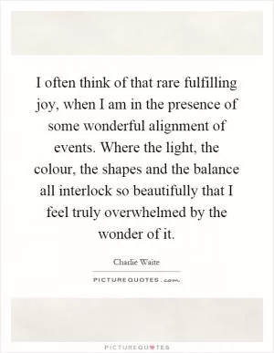 I often think of that rare fulfilling joy, when I am in the presence of some wonderful alignment of events. Where the light, the colour, the shapes and the balance all interlock so beautifully that I feel truly overwhelmed by the wonder of it Picture Quote #1