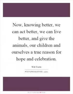 Now, knowing better, we can act better, we can live better, and give the animals, our children and ourselves a true reason for hope and celebration Picture Quote #1