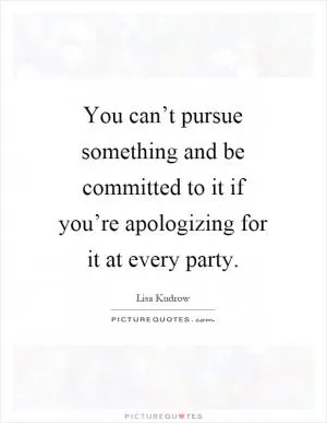 You can’t pursue something and be committed to it if you’re apologizing for it at every party Picture Quote #1