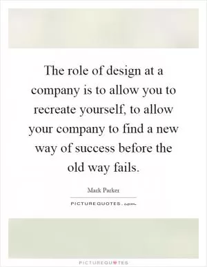 The role of design at a company is to allow you to recreate yourself, to allow your company to find a new way of success before the old way fails Picture Quote #1