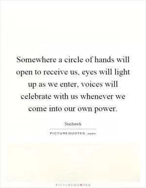 Somewhere a circle of hands will open to receive us, eyes will light up as we enter, voices will celebrate with us whenever we come into our own power Picture Quote #1