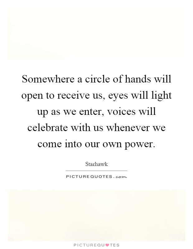 Somewhere a circle of hands will open to receive us, eyes will light up as we enter, voices will celebrate with us whenever we come into our own power Picture Quote #1