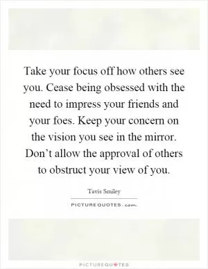 Take your focus off how others see you. Cease being obsessed with the need to impress your friends and your foes. Keep your concern on the vision you see in the mirror. Don’t allow the approval of others to obstruct your view of you Picture Quote #1