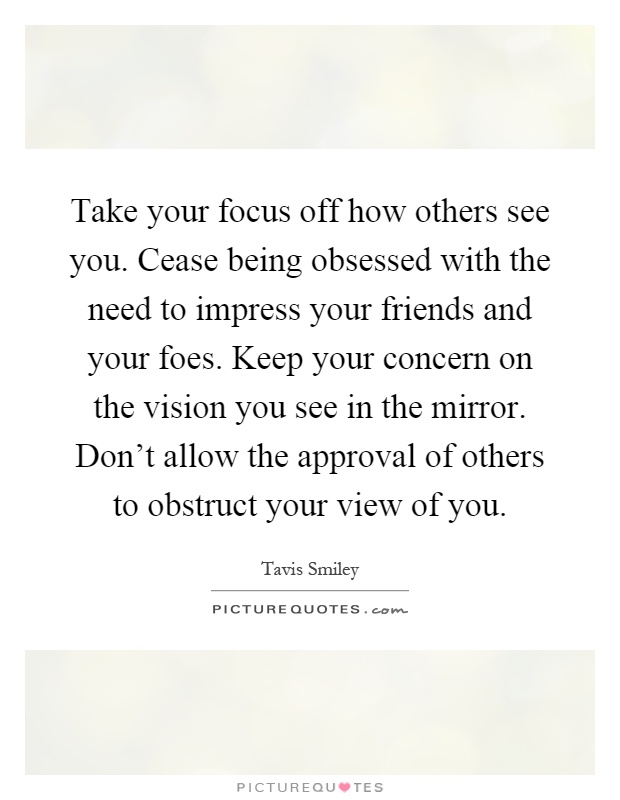 Take your focus off how others see you. Cease being obsessed with the need to impress your friends and your foes. Keep your concern on the vision you see in the mirror. Don't allow the approval of others to obstruct your view of you Picture Quote #1