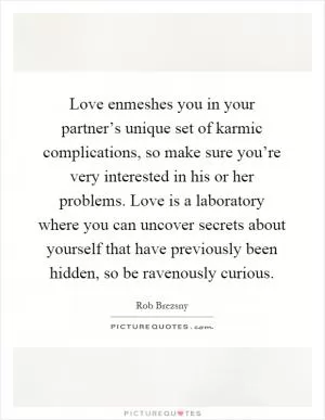 Love enmeshes you in your partner’s unique set of karmic complications, so make sure you’re very interested in his or her problems. Love is a laboratory where you can uncover secrets about yourself that have previously been hidden, so be ravenously curious Picture Quote #1