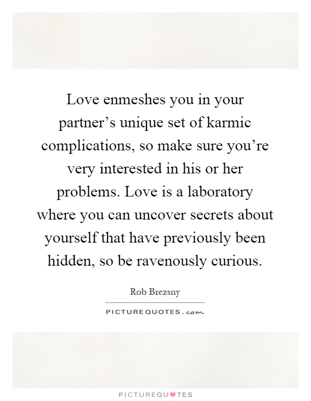 Love enmeshes you in your partner's unique set of karmic complications, so make sure you're very interested in his or her problems. Love is a laboratory where you can uncover secrets about yourself that have previously been hidden, so be ravenously curious Picture Quote #1
