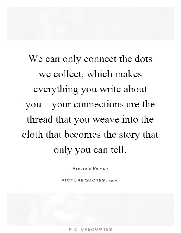 We can only connect the dots we collect, which makes everything you write about you... your connections are the thread that you weave into the cloth that becomes the story that only you can tell Picture Quote #1