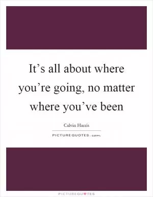 It’s all about where you’re going, no matter where you’ve been Picture Quote #1