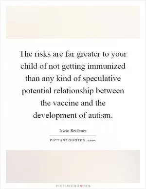 The risks are far greater to your child of not getting immunized than any kind of speculative potential relationship between the vaccine and the development of autism Picture Quote #1