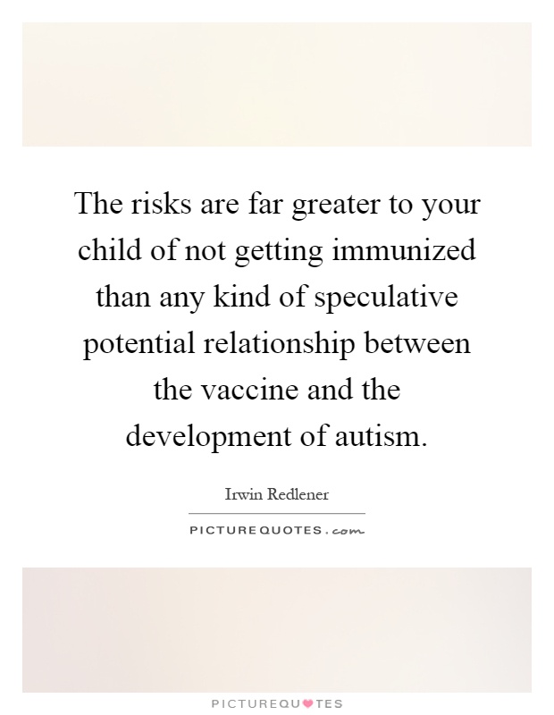 The risks are far greater to your child of not getting immunized than any kind of speculative potential relationship between the vaccine and the development of autism Picture Quote #1