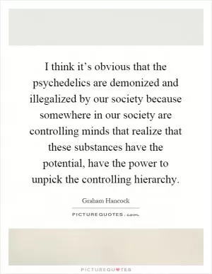 I think it’s obvious that the psychedelics are demonized and illegalized by our society because somewhere in our society are controlling minds that realize that these substances have the potential, have the power to unpick the controlling hierarchy Picture Quote #1