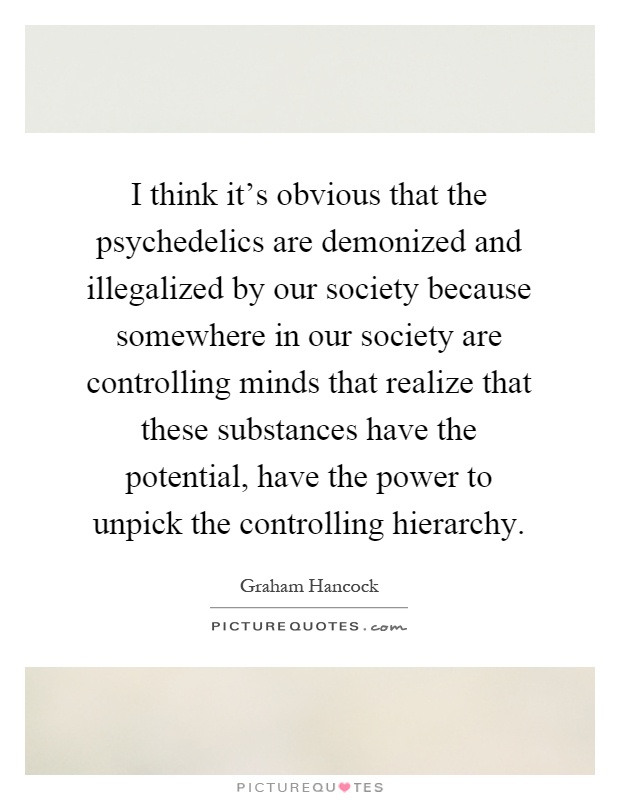 I think it's obvious that the psychedelics are demonized and illegalized by our society because somewhere in our society are controlling minds that realize that these substances have the potential, have the power to unpick the controlling hierarchy Picture Quote #1