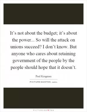 It’s not about the budget; it’s about the power... So will the attack on unions succeed? I don’t know. But anyone who cares about retaining government of the people by the people should hope that it doesn’t Picture Quote #1