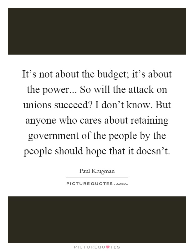 It's not about the budget; it's about the power... So will the attack on unions succeed? I don't know. But anyone who cares about retaining government of the people by the people should hope that it doesn't Picture Quote #1