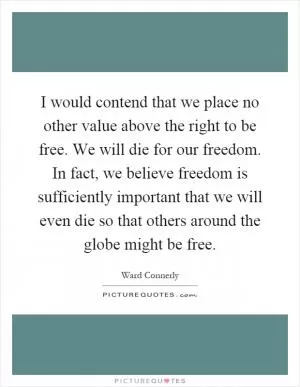 I would contend that we place no other value above the right to be free. We will die for our freedom. In fact, we believe freedom is sufficiently important that we will even die so that others around the globe might be free Picture Quote #1