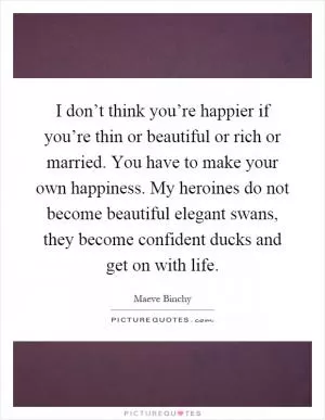 I don’t think you’re happier if you’re thin or beautiful or rich or married. You have to make your own happiness. My heroines do not become beautiful elegant swans, they become confident ducks and get on with life Picture Quote #1