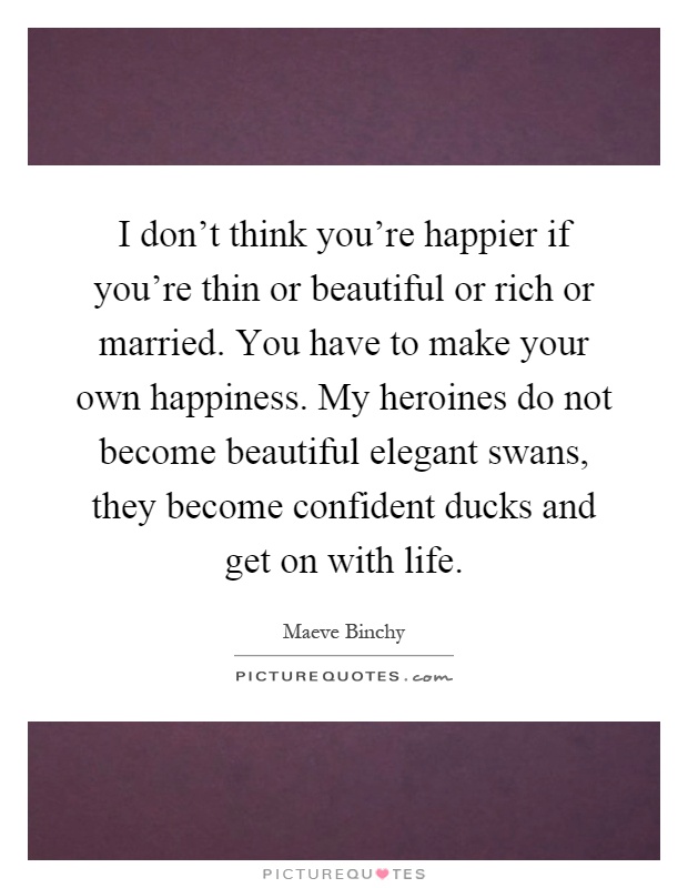 I don't think you're happier if you're thin or beautiful or rich or married. You have to make your own happiness. My heroines do not become beautiful elegant swans, they become confident ducks and get on with life Picture Quote #1