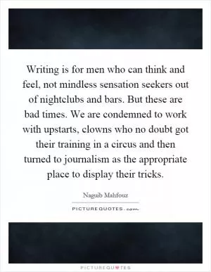 Writing is for men who can think and feel, not mindless sensation seekers out of nightclubs and bars. But these are bad times. We are condemned to work with upstarts, clowns who no doubt got their training in a circus and then turned to journalism as the appropriate place to display their tricks Picture Quote #1