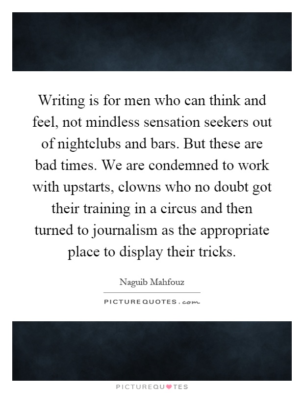 Writing is for men who can think and feel, not mindless sensation seekers out of nightclubs and bars. But these are bad times. We are condemned to work with upstarts, clowns who no doubt got their training in a circus and then turned to journalism as the appropriate place to display their tricks Picture Quote #1
