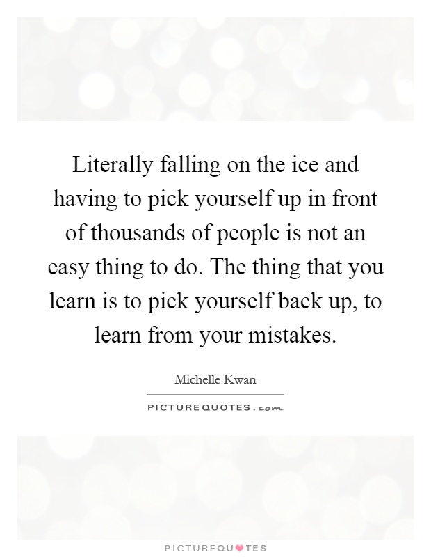 Literally falling on the ice and having to pick yourself up in front of thousands of people is not an easy thing to do. The thing that you learn is to pick yourself back up, to learn from your mistakes Picture Quote #1