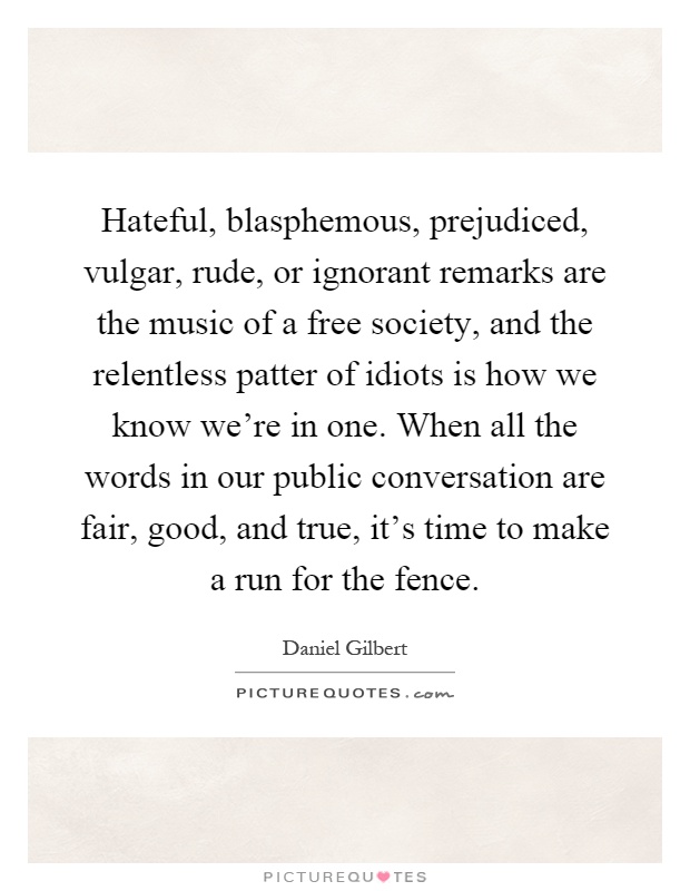 Hateful, blasphemous, prejudiced, vulgar, rude, or ignorant remarks are the music of a free society, and the relentless patter of idiots is how we know we're in one. When all the words in our public conversation are fair, good, and true, it's time to make a run for the fence Picture Quote #1