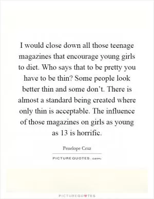 I would close down all those teenage magazines that encourage young girls to diet. Who says that to be pretty you have to be thin? Some people look better thin and some don’t. There is almost a standard being created where only thin is acceptable. The influence of those magazines on girls as young as 13 is horrific Picture Quote #1