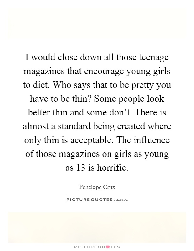 I would close down all those teenage magazines that encourage young girls to diet. Who says that to be pretty you have to be thin? Some people look better thin and some don't. There is almost a standard being created where only thin is acceptable. The influence of those magazines on girls as young as 13 is horrific Picture Quote #1