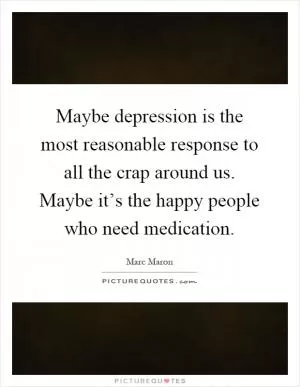 Maybe depression is the most reasonable response to all the crap around us. Maybe it’s the happy people who need medication Picture Quote #1