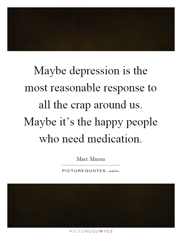 Maybe depression is the most reasonable response to all the crap around us. Maybe it's the happy people who need medication Picture Quote #1