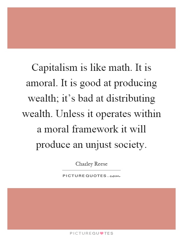 Capitalism is like math. It is amoral. It is good at producing wealth; it's bad at distributing wealth. Unless it operates within a moral framework it will produce an unjust society Picture Quote #1