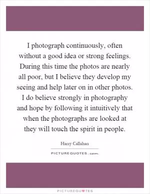 I photograph continuously, often without a good idea or strong feelings. During this time the photos are nearly all poor, but I believe they develop my seeing and help later on in other photos. I do believe strongly in photography and hope by following it intuitively that when the photographs are looked at they will touch the spirit in people Picture Quote #1