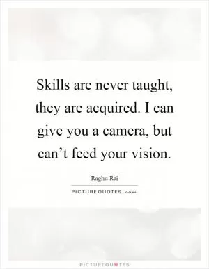 Skills are never taught, they are acquired. I can give you a camera, but can’t feed your vision Picture Quote #1