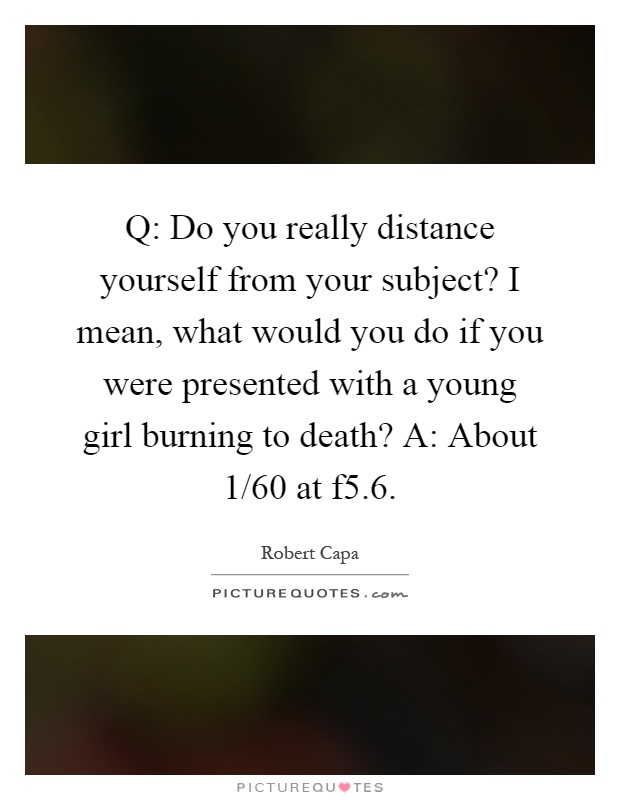Q: Do you really distance yourself from your subject? I mean, what would you do if you were presented with a young girl burning to death? A: About 1/60 at f5.6 Picture Quote #1