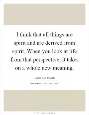 I think that all things are spirit and are derived from spirit. When you look at life from that perspective, it takes on a whole new meaning Picture Quote #1