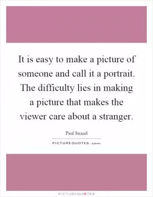 It is easy to make a picture of someone and call it a portrait. The difficulty lies in making a picture that makes the viewer care about a stranger Picture Quote #1