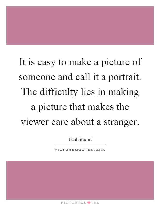 It is easy to make a picture of someone and call it a portrait. The difficulty lies in making a picture that makes the viewer care about a stranger Picture Quote #1