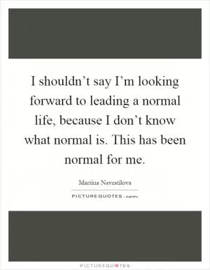 I shouldn’t say I’m looking forward to leading a normal life, because I don’t know what normal is. This has been normal for me Picture Quote #1