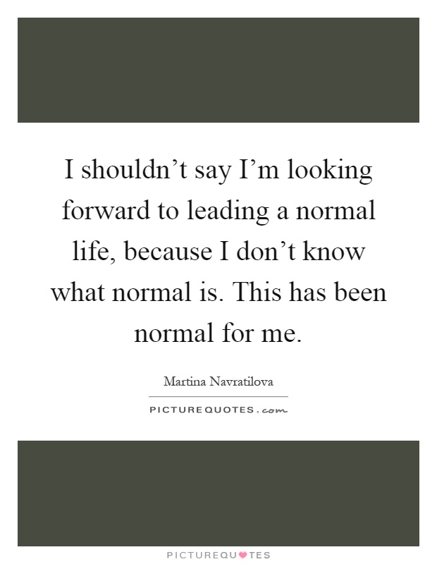 I shouldn't say I'm looking forward to leading a normal life, because I don't know what normal is. This has been normal for me Picture Quote #1