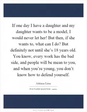 If one day I have a daughter and my daughter wants to be a model, I would never let her! But then, if she wants to, what can I do? But definitely not until she’s 18 years old. You know, every work has the bad side, and people will be mean to you, and when you’re young, you don’t know how to defend yourself Picture Quote #1