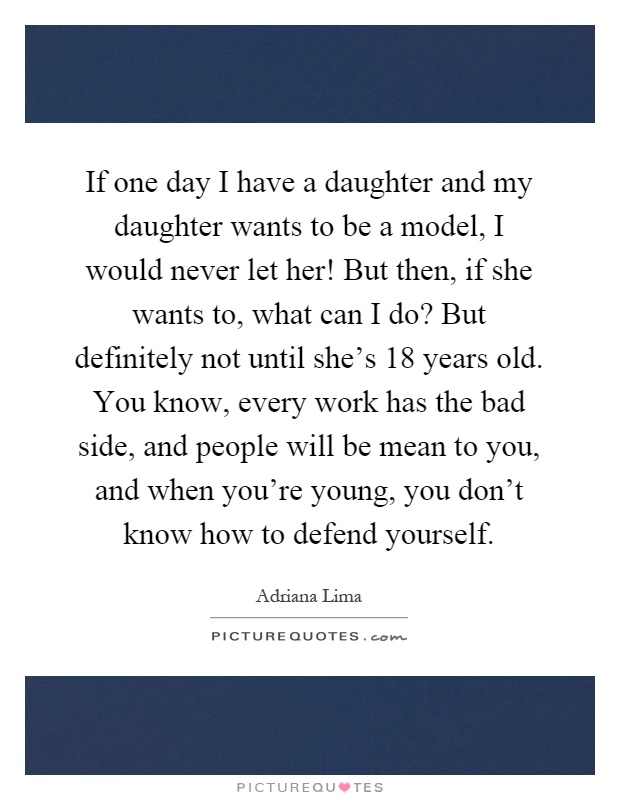 If one day I have a daughter and my daughter wants to be a model, I would never let her! But then, if she wants to, what can I do? But definitely not until she's 18 years old. You know, every work has the bad side, and people will be mean to you, and when you're young, you don't know how to defend yourself Picture Quote #1