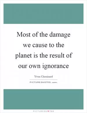 Most of the damage we cause to the planet is the result of our own ignorance Picture Quote #1