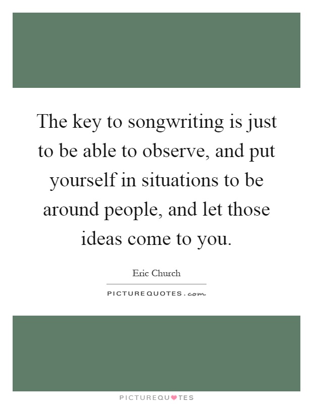 The key to songwriting is just to be able to observe, and put yourself in situations to be around people, and let those ideas come to you Picture Quote #1