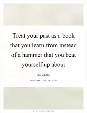 Treat your past as a book that you learn from instead of a hammer that you beat yourself up about Picture Quote #1