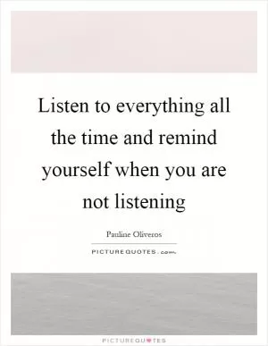 Listen to everything all the time and remind yourself when you are not listening Picture Quote #1