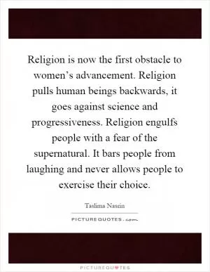 Religion is now the first obstacle to women’s advancement. Religion pulls human beings backwards, it goes against science and progressiveness. Religion engulfs people with a fear of the supernatural. It bars people from laughing and never allows people to exercise their choice Picture Quote #1