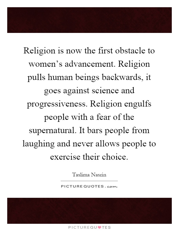 Religion is now the first obstacle to women's advancement. Religion pulls human beings backwards, it goes against science and progressiveness. Religion engulfs people with a fear of the supernatural. It bars people from laughing and never allows people to exercise their choice Picture Quote #1