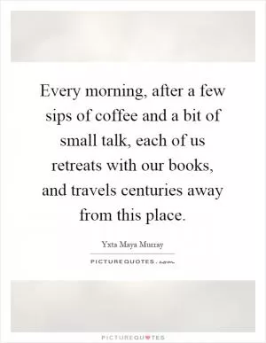 Every morning, after a few sips of coffee and a bit of small talk, each of us retreats with our books, and travels centuries away from this place Picture Quote #1
