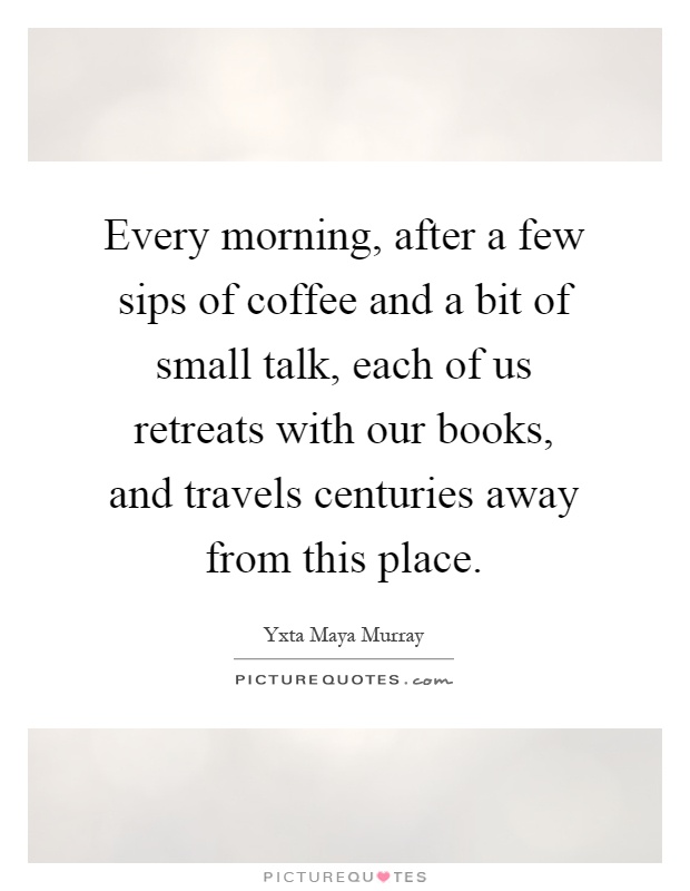 Every morning, after a few sips of coffee and a bit of small talk, each of us retreats with our books, and travels centuries away from this place Picture Quote #1